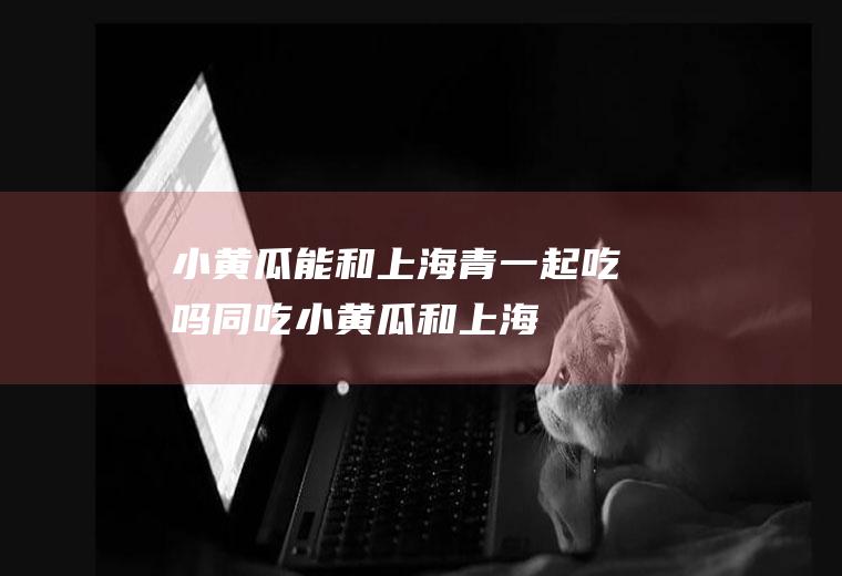 小黄瓜能和上海青一起吃吗/同吃_小黄瓜和上海青相克吗