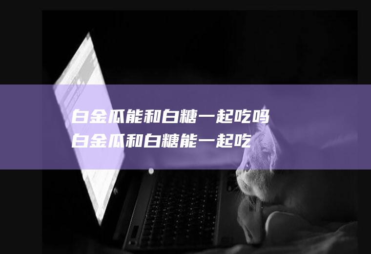 白金瓜能和白糖一起吃吗_白金瓜和白糖能一起吃吗/同吃