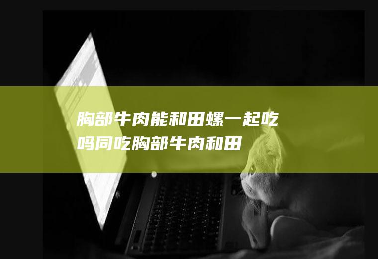 胸部牛肉能和田螺一起吃吗/同吃_胸部牛肉和田螺相克吗