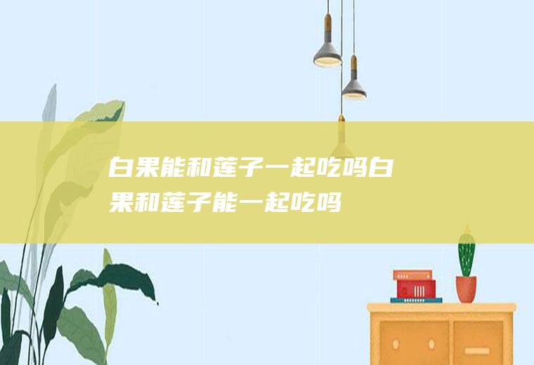 白果能和莲子一起吃吗_白果和莲子能一起吃吗/同吃