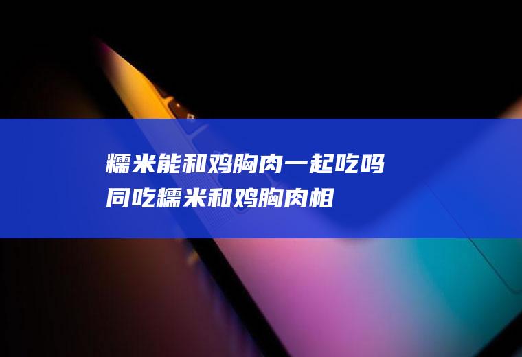 糯米能和鸡胸肉一起吃吗/同吃_糯米和鸡胸肉相克吗