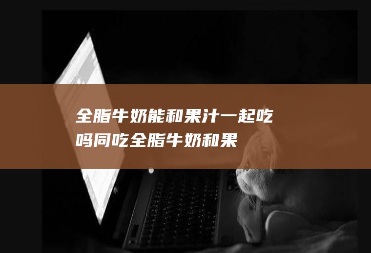 全脂牛奶能和果汁一起吃吗/同吃_全脂牛奶和果汁相克吗