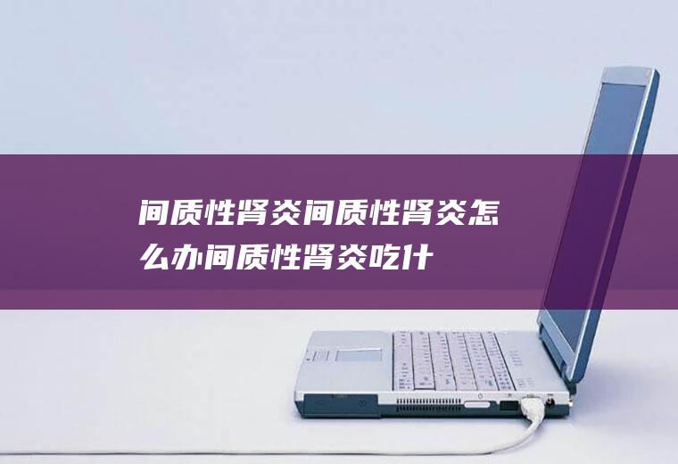 间质性肾炎_间质性肾炎怎么办_间质性肾炎吃什么好_间质性肾炎的症状