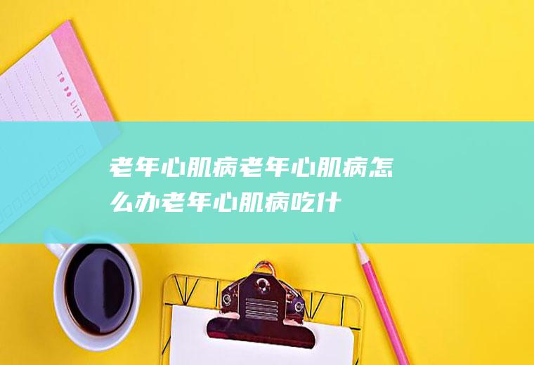 老年心肌病_老年心肌病怎么办_老年心肌病吃什么好_老年心肌病的症状