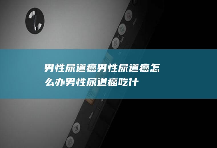 男性尿道癌_男性尿道癌怎么办_男性尿道癌吃什么好_男性尿道癌的症状