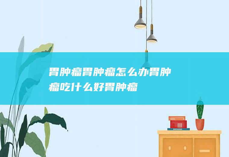 胃肿瘤_胃肿瘤怎么办_胃肿瘤吃什么好_胃肿瘤的症状