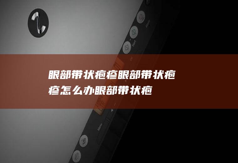 眼部带状疱疹_眼部带状疱疹怎么办_眼部带状疱疹吃什么好_眼部带状疱疹的症状