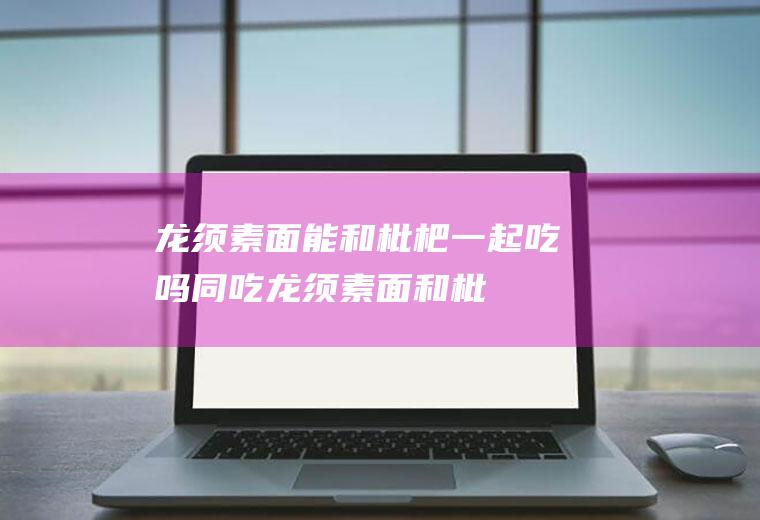 龙须素面能和枇杷一起吃吗/同吃_龙须素面和枇杷相克吗