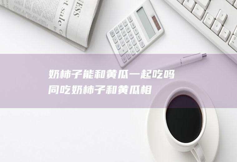 奶柿子能和黄瓜一起吃吗/同吃_奶柿子和黄瓜相克吗