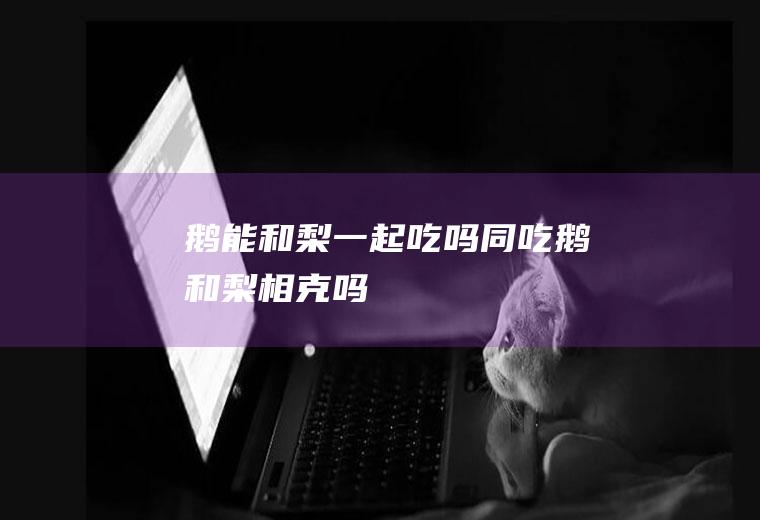 鹅能和梨一起吃吗/同吃_鹅和梨相克吗