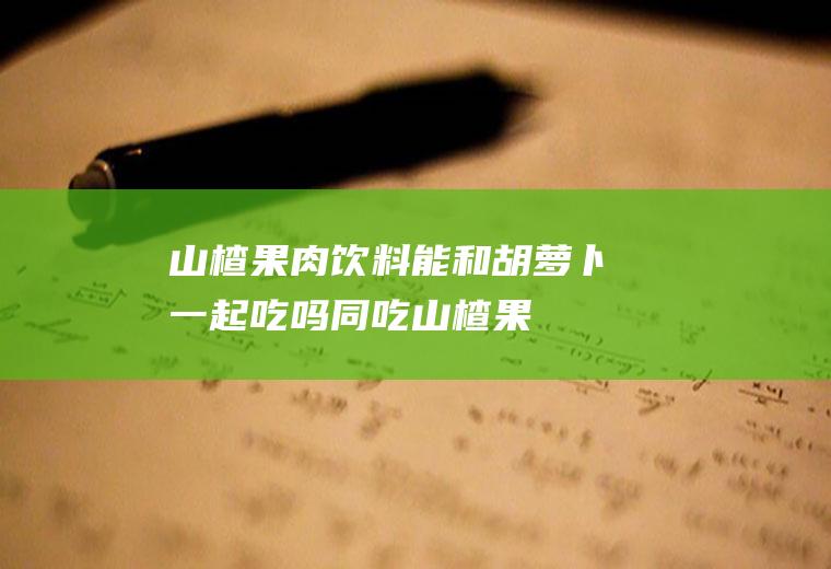 山楂果肉饮料能和胡萝卜一起吃吗/同吃_山楂果肉饮料和胡萝卜相克吗