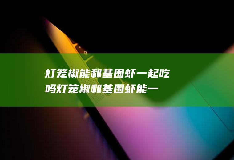 灯笼椒能和基围虾一起吃吗_灯笼椒和基围虾能一起吃吗/同吃