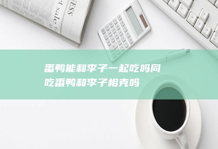 番鸭能和李子一起吃吗/同吃_番鸭和李子相克吗