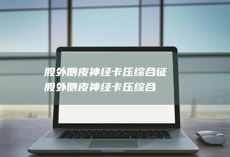 股外侧皮神经卡压综合征_股外侧皮神经卡压综合征怎么办_股外侧皮神经卡压综合征吃什么好_股外侧皮神经卡压综合征的症状