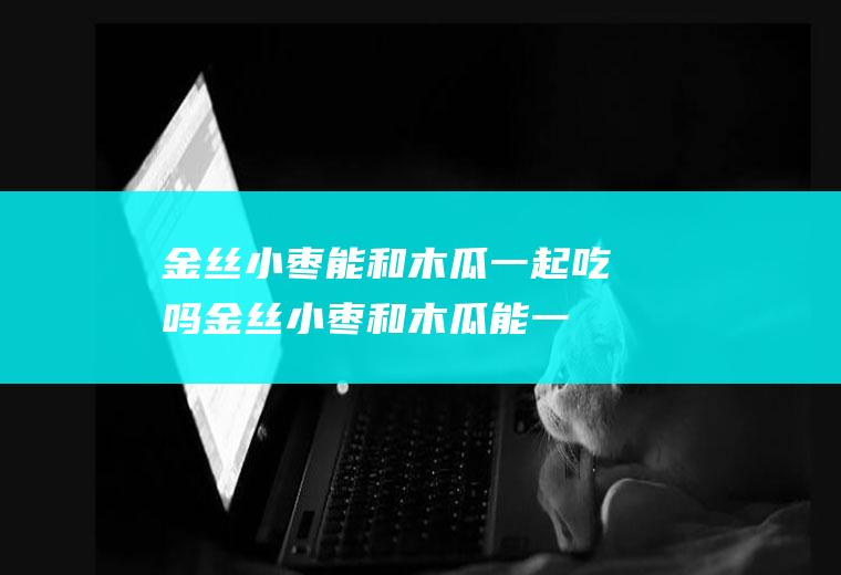 金丝小枣能和木瓜一起吃吗_金丝小枣和木瓜能一起吃吗/同吃