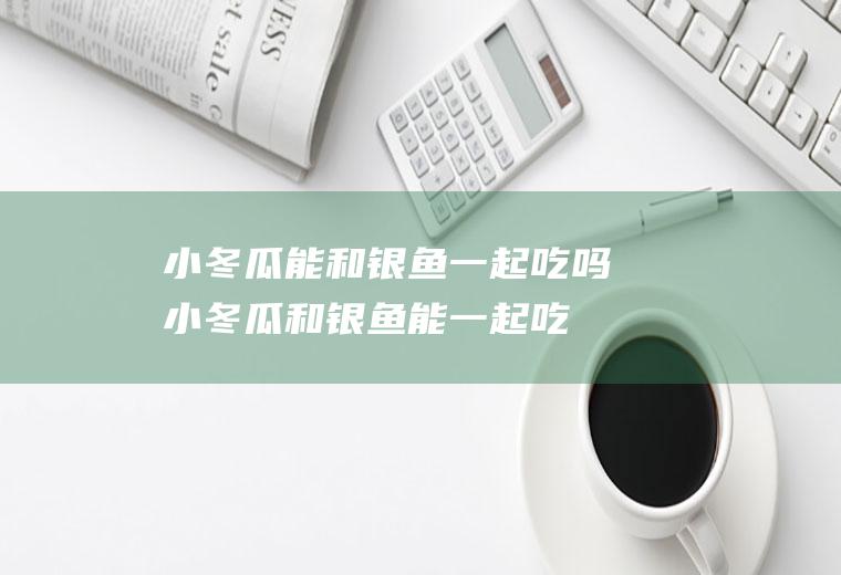 小冬瓜能和银鱼一起吃吗_小冬瓜和银鱼能一起吃吗/同吃