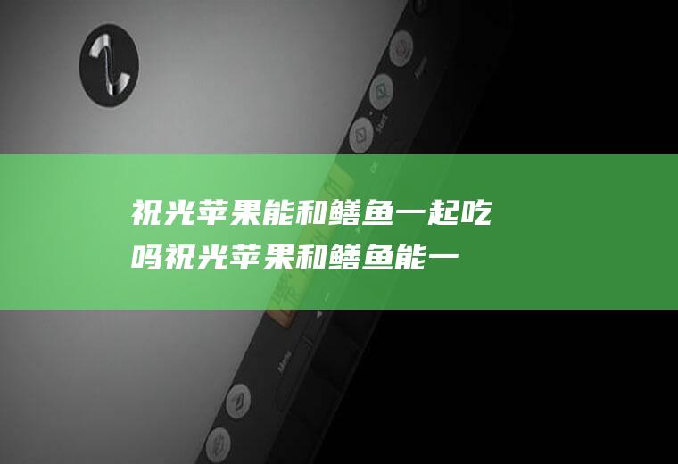 祝光苹果能和鳝鱼一起吃吗_祝光苹果和鳝鱼能一起吃吗/同吃