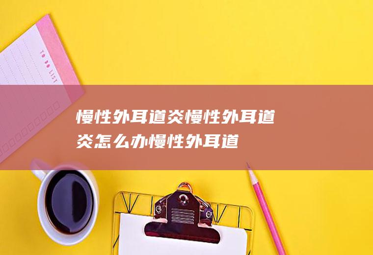 慢性外耳道炎_慢性外耳道炎怎么办_慢性外耳道炎吃什么好_慢性外耳道炎的症状