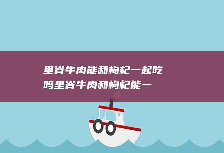 里脊牛肉能和枸杞一起吃吗_里脊牛肉和枸杞能一起吃吗/同吃