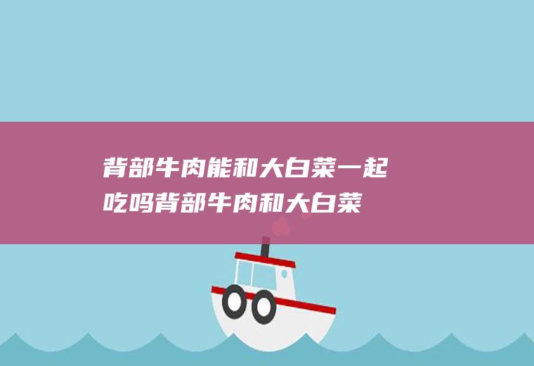 背部牛肉能和大白菜一起吃吗_背部牛肉和大白菜能一起吃吗/同吃