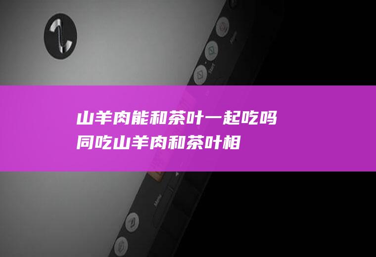 山羊肉能和茶叶一起吃吗/同吃_山羊肉和茶叶相克吗