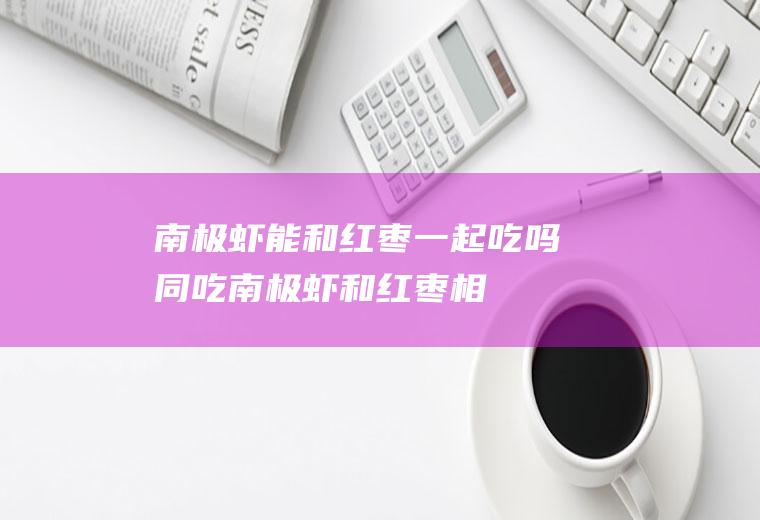 南极虾能和红枣一起吃吗/同吃_南极虾和红枣相克吗