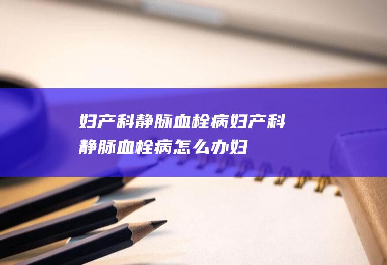 妇产科静脉血栓病_妇产科静脉血栓病怎么办_妇产科静脉血栓病吃什么好_妇产科静脉血栓病的症状