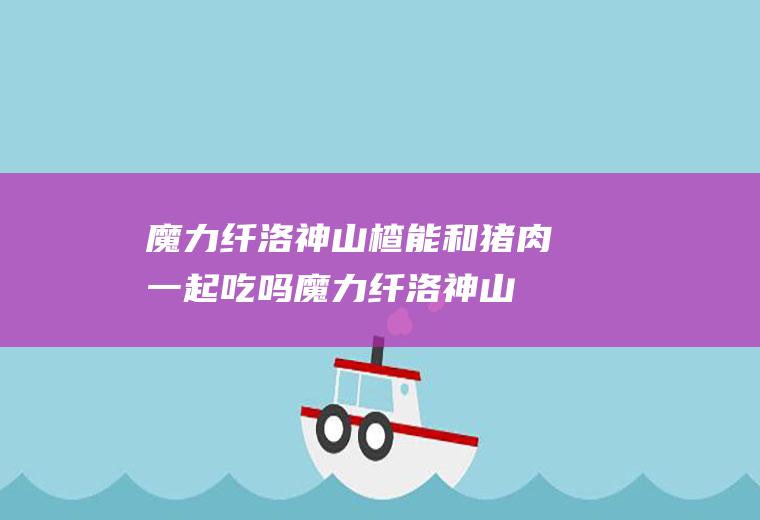 魔力纤洛神山楂能和猪肉一起吃吗_魔力纤洛神山楂和猪肉能一起吃吗/同吃