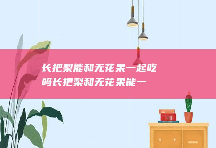 长把梨能和无花果一起吃吗_长把梨和无花果能一起吃吗/同吃