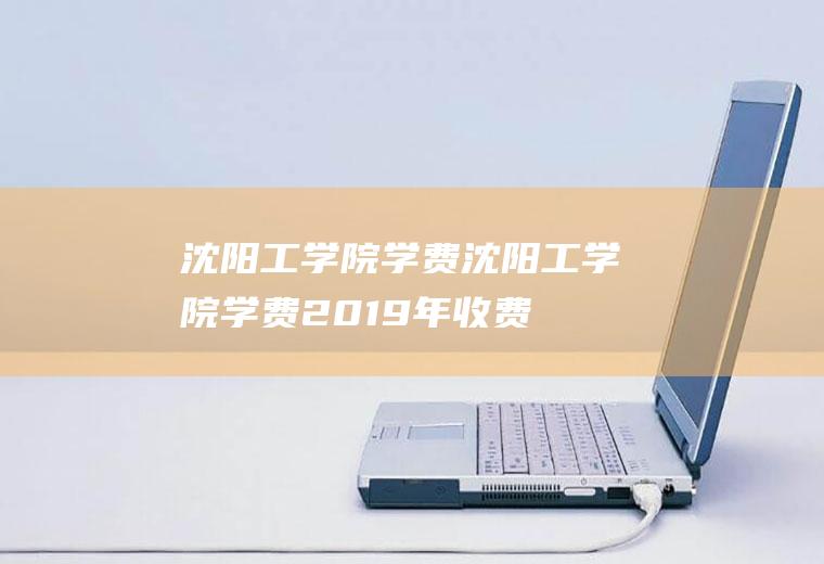 沈阳工学院学费（沈阳工学院学费2019年收费标准）