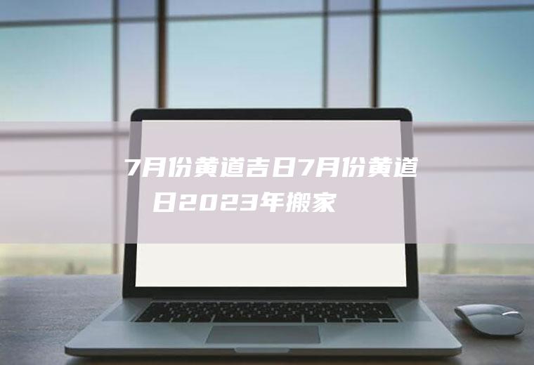 7月份黄道吉日（7月份黄道吉日2023年搬家）