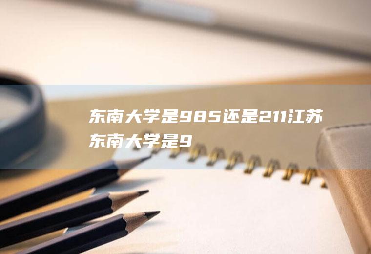 东南大学是985还是211（江苏东南大学是985还是211）