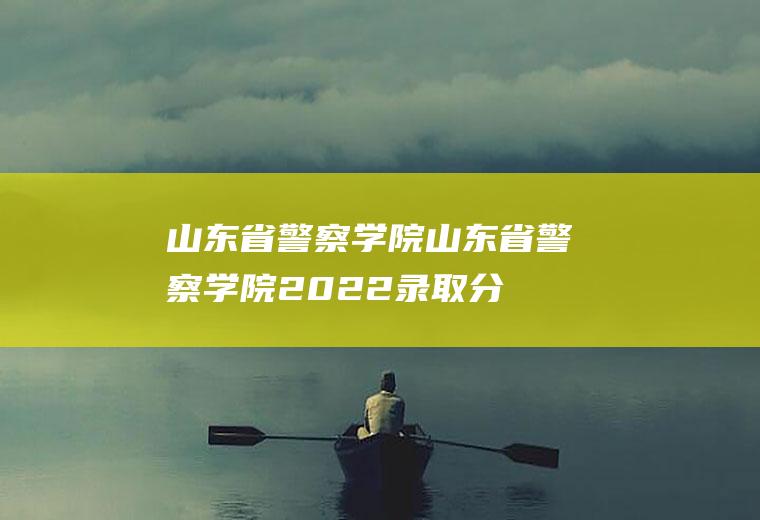 山东省警察学院（山东省警察学院2022录取分数）