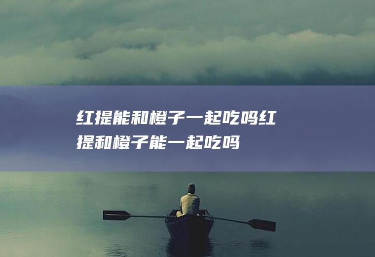 红提能和橙子一起吃吗_红提和橙子能一起吃吗/同吃