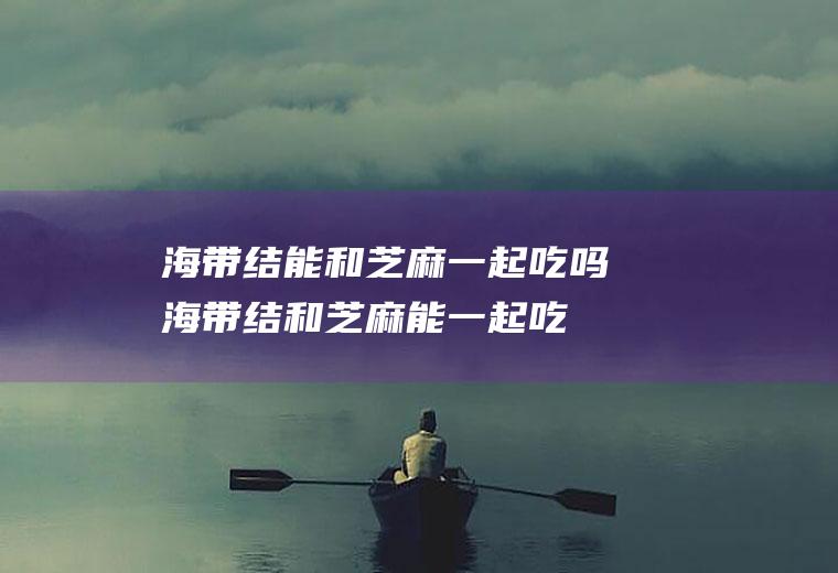 海带结能和芝麻一起吃吗_海带结和芝麻能一起吃吗/同吃