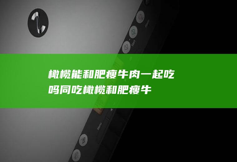 橄榄能和肥瘦牛肉一起吃吗/同吃_橄榄和肥瘦牛肉相克吗