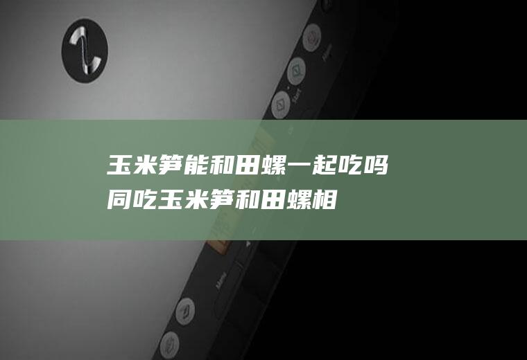 玉米笋能和田螺一起吃吗/同吃_玉米笋和田螺相克吗