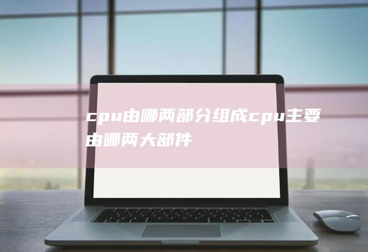 cpu由哪两部分组成（cpu主要由哪两大部件组成）