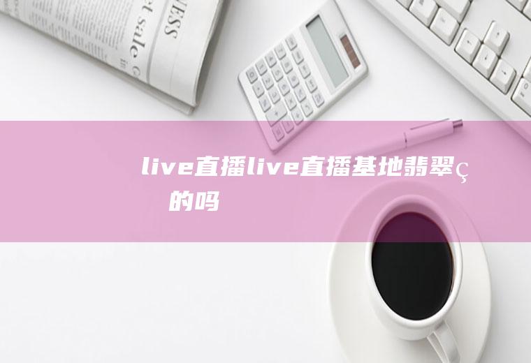 live直播（live直播基地翡翠真的吗）