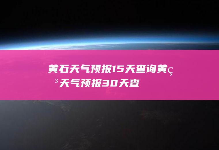 黄石天气预报15天查询（黄石天气预报30天查询结果）