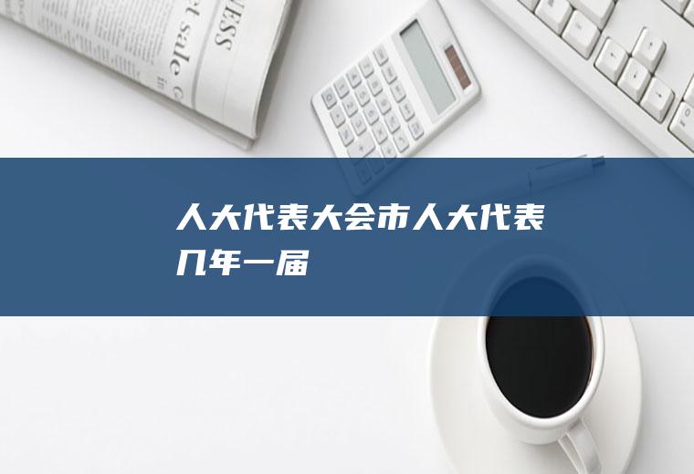 人大代表大会（市人大代表几年一届）