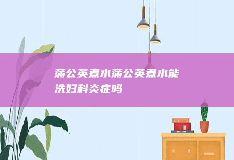 蒲公英煮水（蒲公英煮水能洗妇科炎症吗）