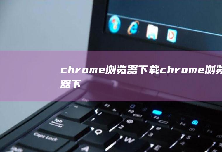 chrome浏览器下载（chrome浏览器下载不了）