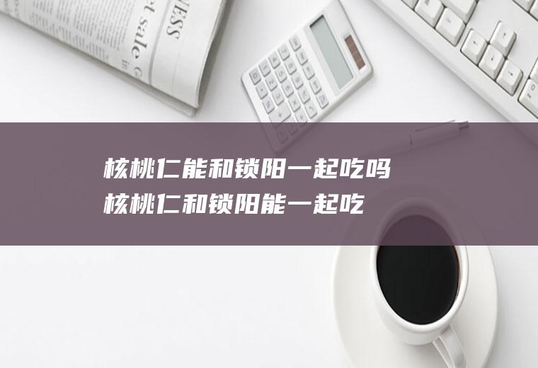 核桃仁能和锁阳一起吃吗_核桃仁和锁阳能一起吃吗/同吃