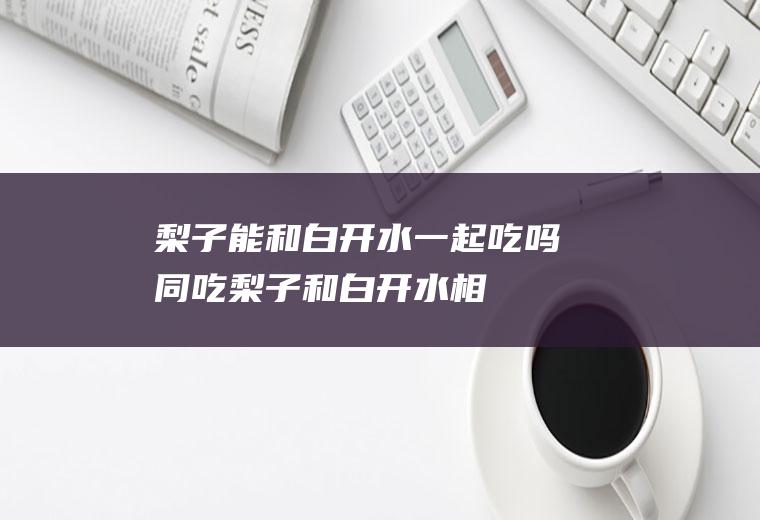 梨子能和白开水一起吃吗/同吃_梨子和白开水相克吗