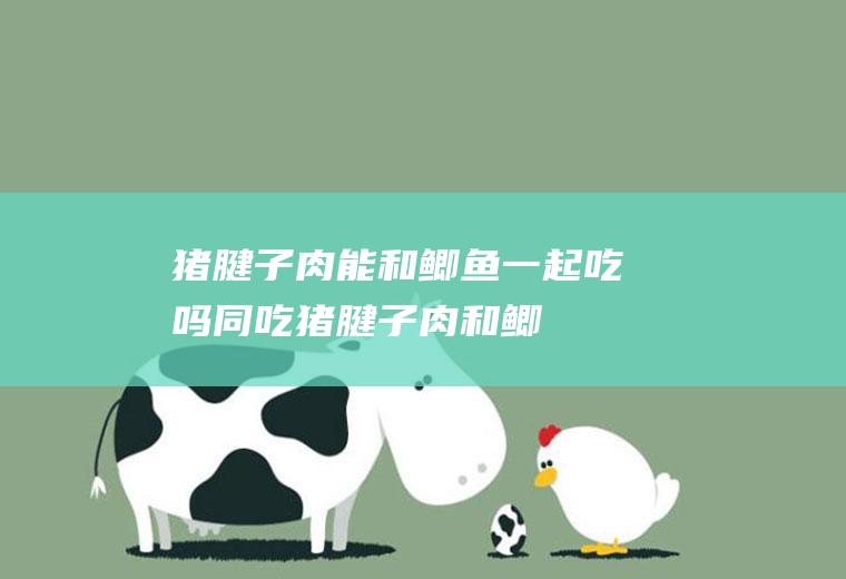 猪腱子肉能和鲫鱼一起吃吗/同吃_猪腱子肉和鲫鱼相克吗