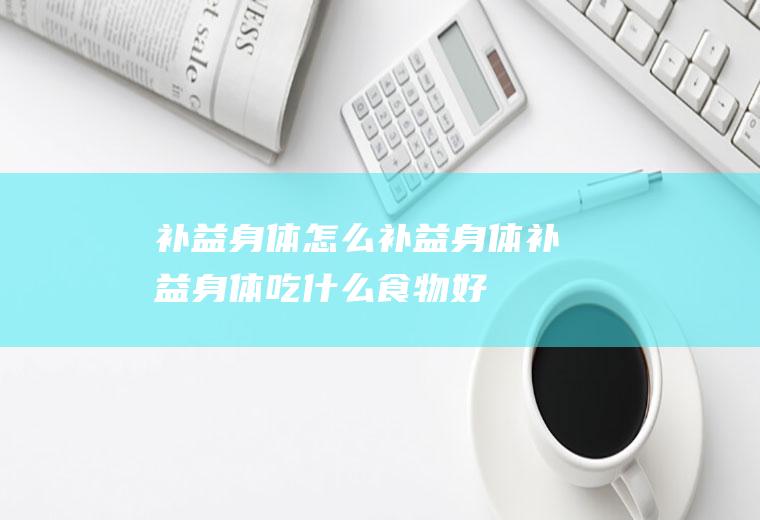 补益身体_怎么补益身体_补益身体吃什么食物好