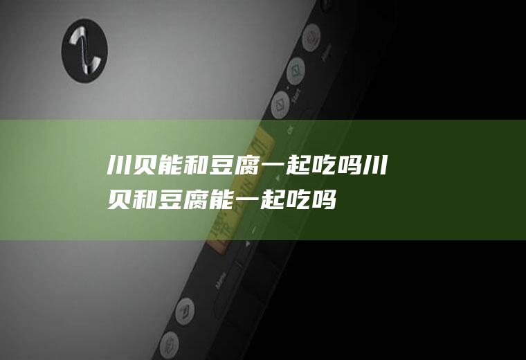 川贝能和豆腐一起吃吗_川贝和豆腐能一起吃吗/同吃