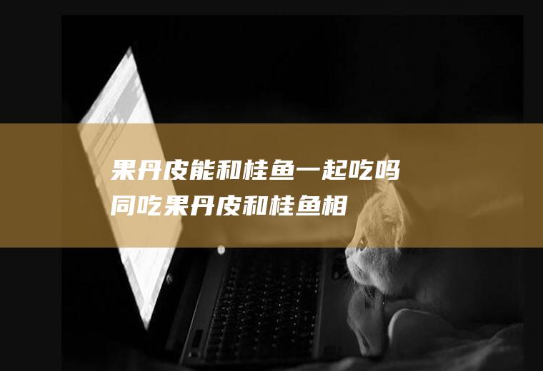 果丹皮能和桂鱼一起吃吗/同吃_果丹皮和桂鱼相克吗