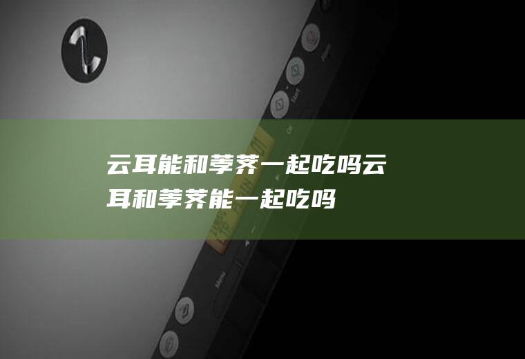 云耳能和荸荠一起吃吗_云耳和荸荠能一起吃吗/同吃